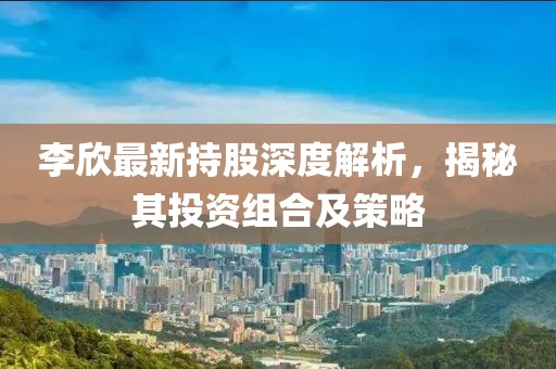 李欣最新持股深度解析，揭秘其投資組合及策略