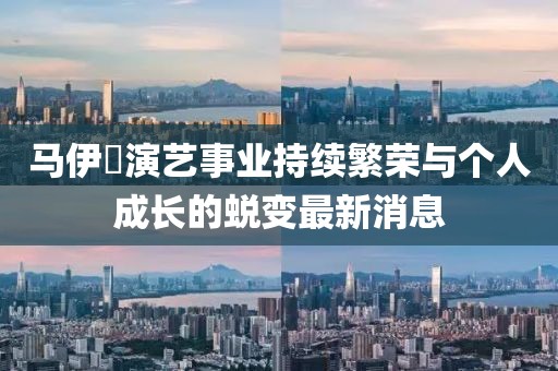 馬伊琾演藝事業(yè)持續(xù)繁榮與個人成長的蛻變最新消息