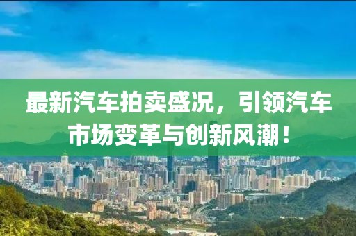 最新汽車拍賣盛況，引領(lǐng)汽車市場變革與創(chuàng)新風(fēng)潮！