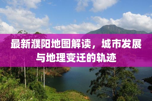 最新濮陽地圖解讀，城市發(fā)展與地理變遷的軌跡