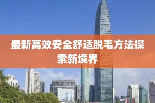 最新高效安全舒適脫毛方法探索新境界