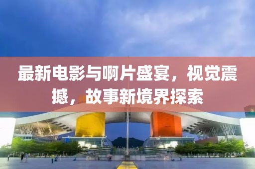 最新電影與啊片盛宴，視覺(jué)震撼，故事新境界探索
