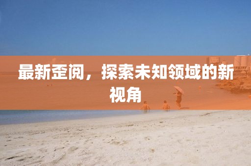 最新歪閱，探索未知領(lǐng)域的新視角