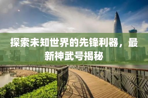 探索未知世界的先鋒利器，最新神武號揭秘