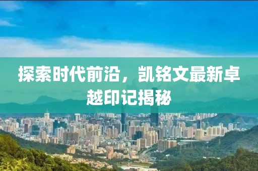 探索時(shí)代前沿，凱銘文最新卓越印記揭秘