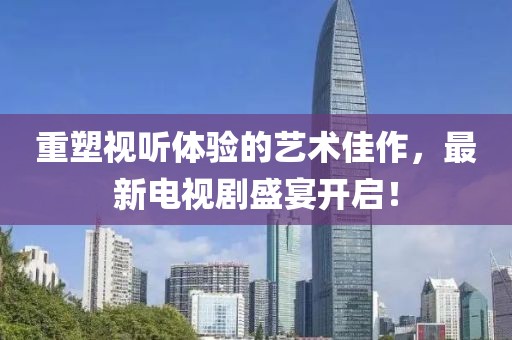 重塑視聽體驗(yàn)的藝術(shù)佳作，最新電視劇盛宴開啟！