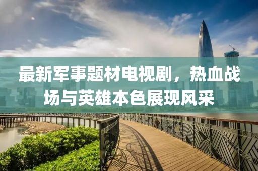 最新軍事題材電視劇，熱血戰(zhàn)場(chǎng)與英雄本色展現(xiàn)風(fēng)采