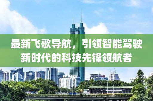 最新飛歌導航，引領(lǐng)智能駕駛新時代的科技先鋒領(lǐng)航者
