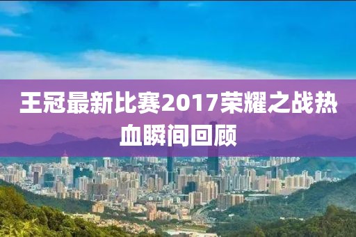 王冠最新比賽2017榮耀之戰(zhàn)熱血瞬間回顧