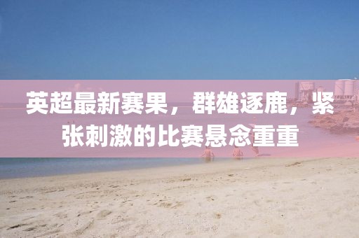 英超最新賽果，群雄逐鹿，緊張刺激的比賽懸念重重