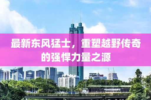 最新東風(fēng)猛士，重塑越野傳奇的強悍力量之源