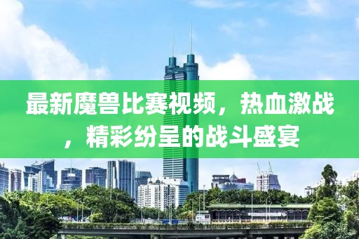 最新魔獸比賽視頻，熱血激戰(zhàn)，精彩紛呈的戰(zhàn)斗盛宴