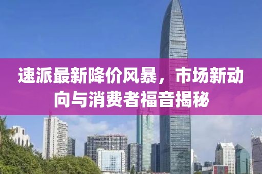 速派最新降價風暴，市場新動向與消費者福音揭秘