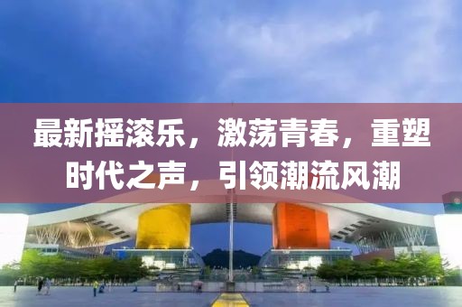 最新?lián)u滾樂，激蕩青春，重塑時(shí)代之聲，引領(lǐng)潮流風(fēng)潮