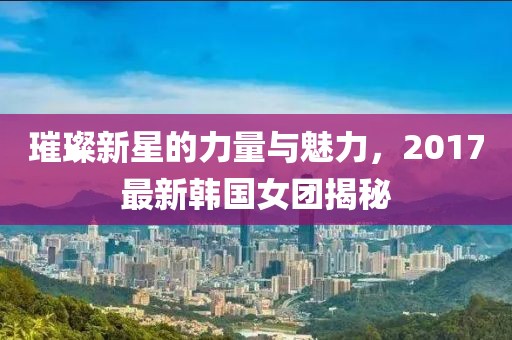 璀璨新星的力量與魅力，2017最新韓國(guó)女團(tuán)揭秘