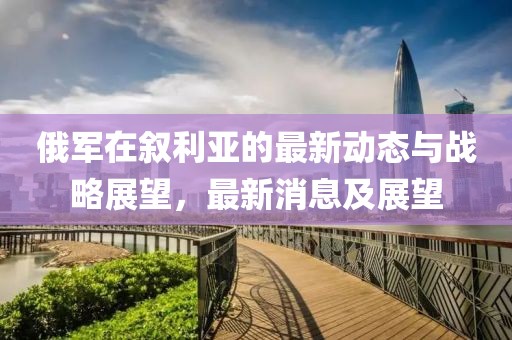 俄軍在敘利亞的最新動態(tài)與戰(zhàn)略展望，最新消息及展望