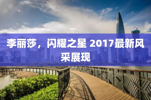 李麗莎，閃耀之星 2017最新風(fēng)采展現(xiàn)
