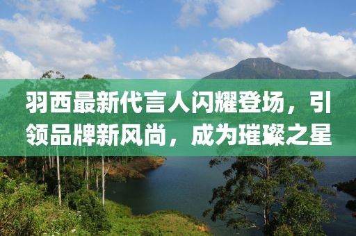 羽西最新代言人閃耀登場(chǎng)，引領(lǐng)品牌新風(fēng)尚，成為璀璨之星