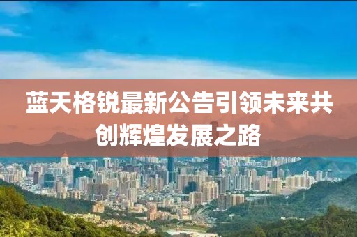 藍(lán)天格銳最新公告引領(lǐng)未來共創(chuàng)輝煌發(fā)展之路