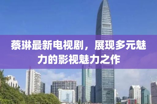 蔡琳最新電視劇，展現(xiàn)多元魅力的影視魅力之作