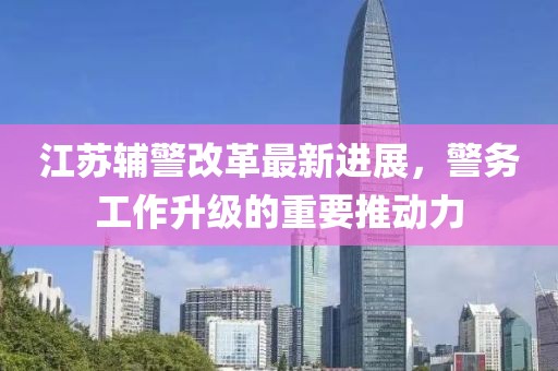 江蘇輔警改革最新進(jìn)展，警務(wù)工作升級(jí)的重要推動(dòng)力