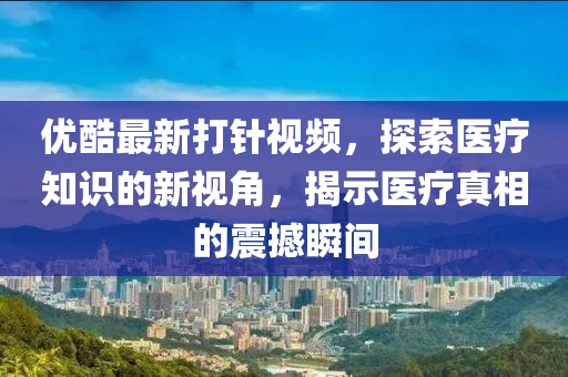 優(yōu)酷最新打針視頻，探索醫(yī)療知識的新視角，揭示醫(yī)療真相的震撼瞬間