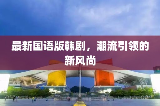 最新國語版韓劇，潮流引領(lǐng)的新風(fēng)尚