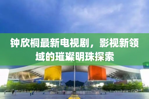 鐘欣桐最新電視劇，影視新領(lǐng)域的璀璨明珠探索