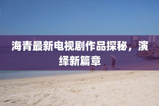 海青最新電視劇作品探秘，演繹新篇章