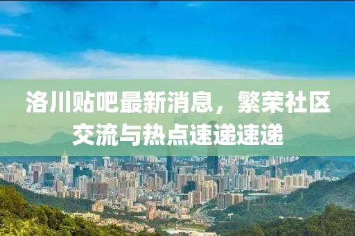 洛川貼吧最新消息，繁榮社區(qū)交流與熱點速遞速遞
