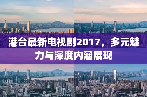 港臺最新電視劇2017，多元魅力與深度內(nèi)涵展現(xiàn)