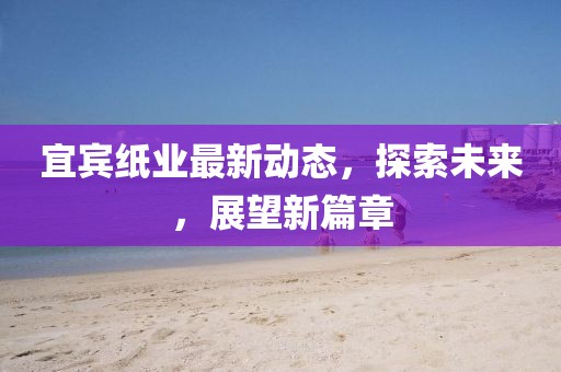 宜賓紙業(yè)最新動(dòng)態(tài)，探索未來(lái)，展望新篇章