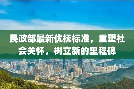 民政部最新優(yōu)撫標準，重塑社會關(guān)懷，樹立新的里程碑