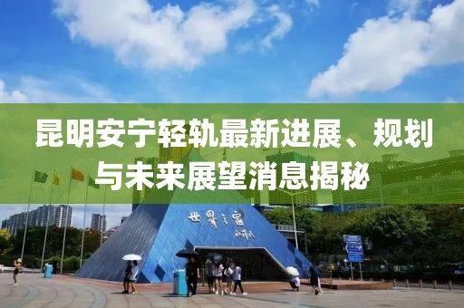 昆明安寧輕軌最新進展、規(guī)劃與未來展望消息揭秘
