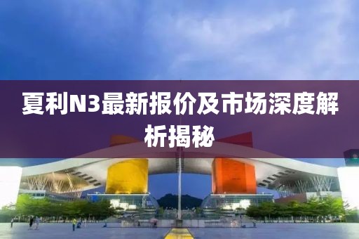 夏利N3最新報(bào)價(jià)及市場(chǎng)深度解析揭秘