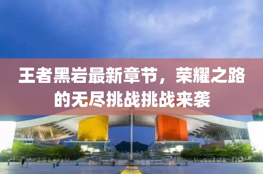 王者黑巖最新章節(jié)，榮耀之路的無盡挑戰(zhàn)挑戰(zhàn)來襲
