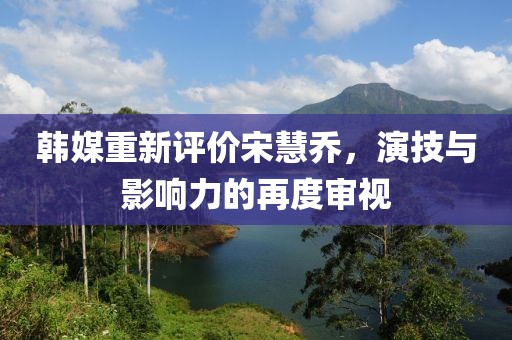 韓媒重新評價宋慧喬，演技與影響力的再度審視