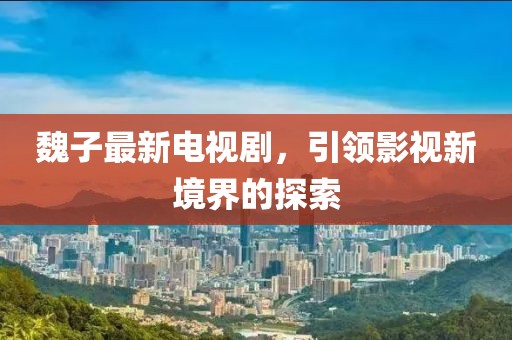 魏子最新電視劇，引領影視新境界的探索