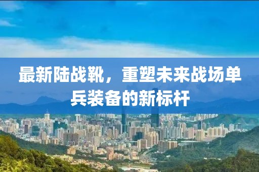 最新陸戰(zhàn)靴，重塑未來(lái)戰(zhàn)場(chǎng)單兵裝備的新標(biāo)桿
