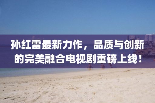 孫紅雷最新力作，品質與創(chuàng)新的完美融合電視劇重磅上線！