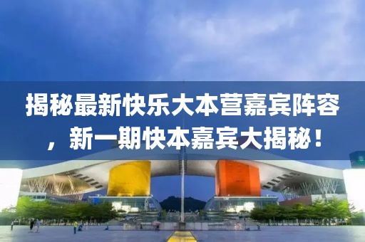 揭秘最新快樂大本營嘉賓陣容，新一期快本嘉賓大揭秘！