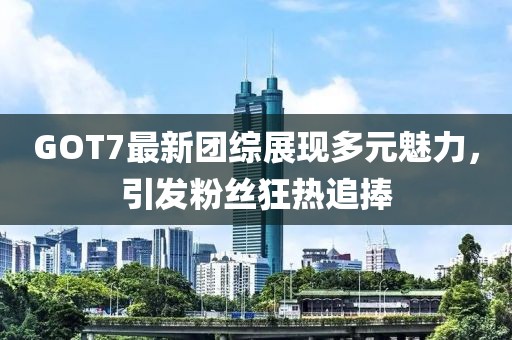 GOT7最新團(tuán)綜展現(xiàn)多元魅力，引發(fā)粉絲狂熱追捧