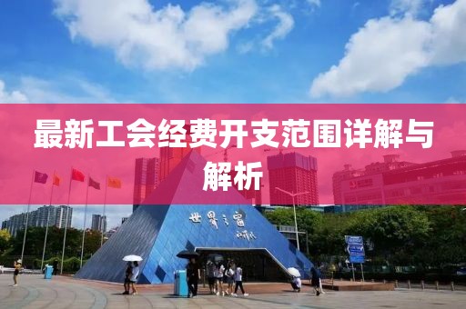 最新工會經(jīng)費開支范圍詳解與解析