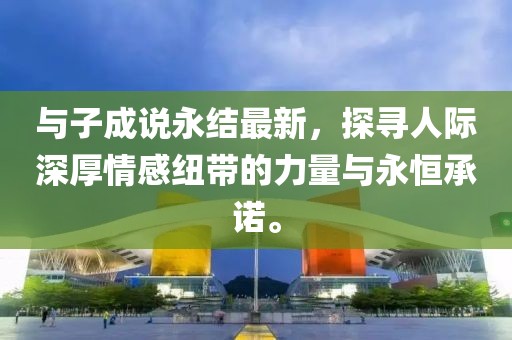 與子成說永結(jié)最新，探尋人際深厚情感紐帶的力量與永恒承諾。