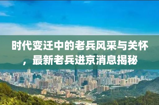 時(shí)代變遷中的老兵風(fēng)采與關(guān)懷，最新老兵進(jìn)京消息揭秘