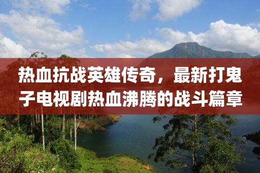 熱血抗戰(zhàn)英雄傳奇，最新打鬼子電視劇熱血沸騰的戰(zhàn)斗篇章