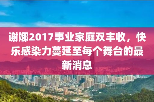 謝娜2017事業(yè)家庭雙豐收，快樂(lè)感染力蔓延至每個(gè)舞臺(tái)的最新消息