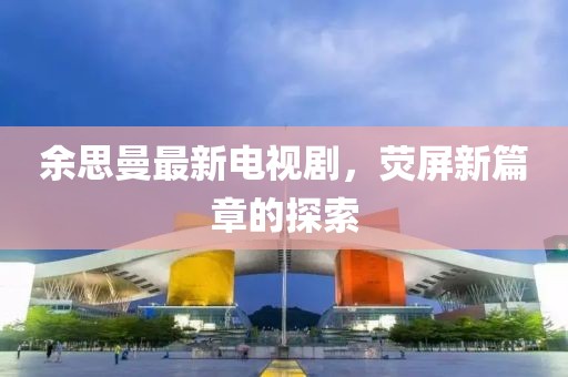 余思曼最新電視劇，熒屏新篇章的探索