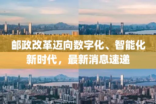 郵政改革邁向數(shù)字化、智能化新時代，最新消息速遞