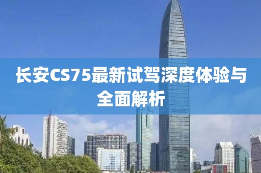 長(zhǎng)安CS75最新試駕深度體驗(yàn)與全面解析